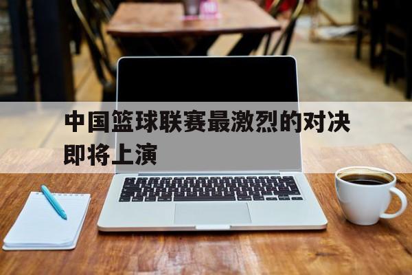 关于中国篮球联赛最激烈的对决即将上演的信息