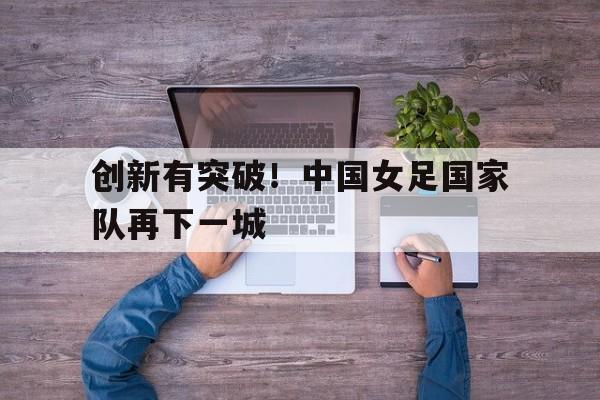 创新有突破！中国女足国家队再下一城的简单介绍