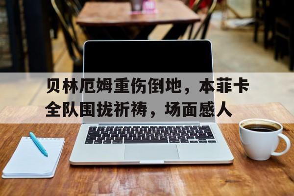 贝林厄姆重伤倒地，本菲卡全队围拢祈祷，场面感人