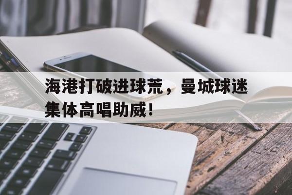 海港打破进球荒，曼城球迷集体高唱助威！