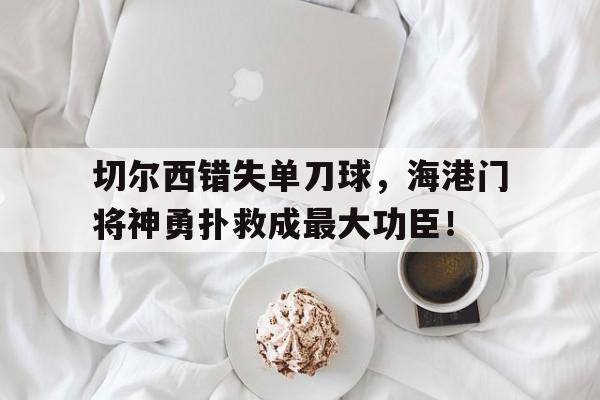 切尔西错失单刀球，海港门将神勇扑救成最大功臣！误杀2观影指南